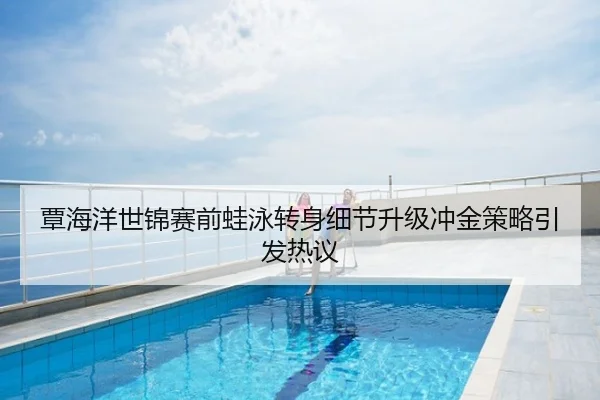 覃海洋世锦赛前蛙泳转身细节升级冲金策略引发热议
