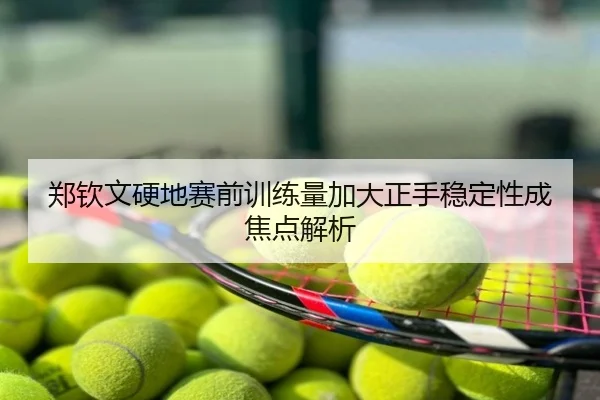 郑钦文硬地赛前训练量加大正手稳定性成焦点解析