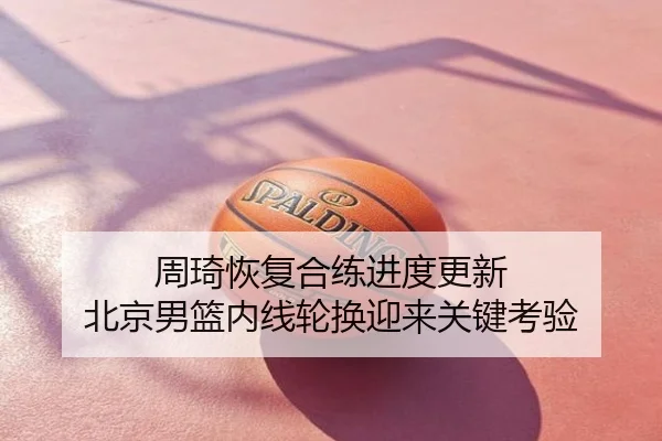 周琦恢复合练进度更新 北京男篮内线轮换迎来关键考验