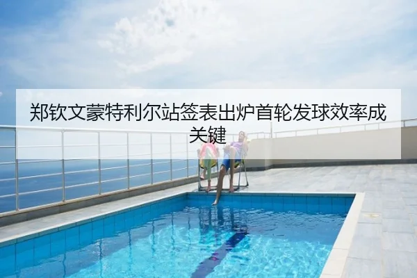 郑钦文蒙特利尔站签表出炉首轮发球效率成关键