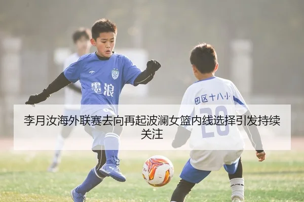 李月汝海外联赛去向再起波澜女篮内线选择引发持续关注
