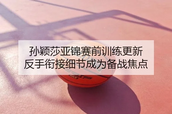 孙颖莎亚锦赛前训练更新 反手衔接细节成为备战焦点