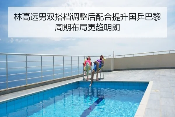 林高远男双搭档调整后配合提升国乒巴黎周期布局更趋明朗
