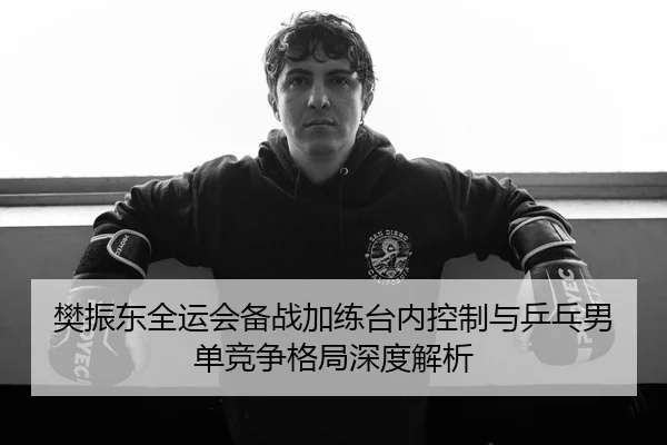 樊振东全运会备战加练台内控制与乒乓男单竞争格局深度解析