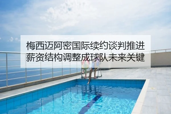 梅西迈阿密国际续约谈判推进 薪资结构调整成球队未来关键