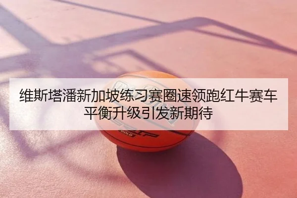 维斯塔潘新加坡练习赛圈速领跑红牛赛车平衡升级引发新期待