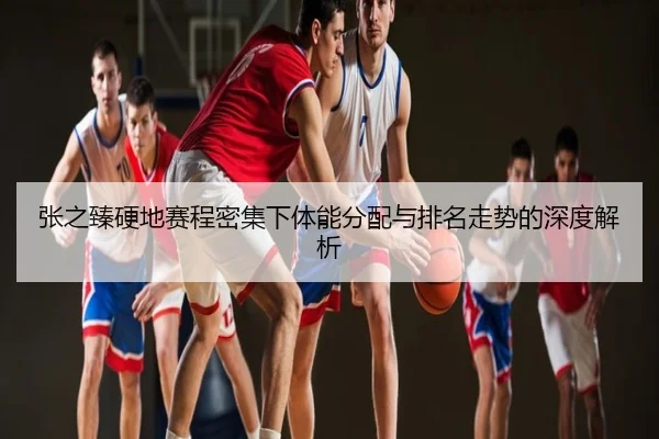 张之臻硬地赛程密集下体能分配与排名走势的深度解析
