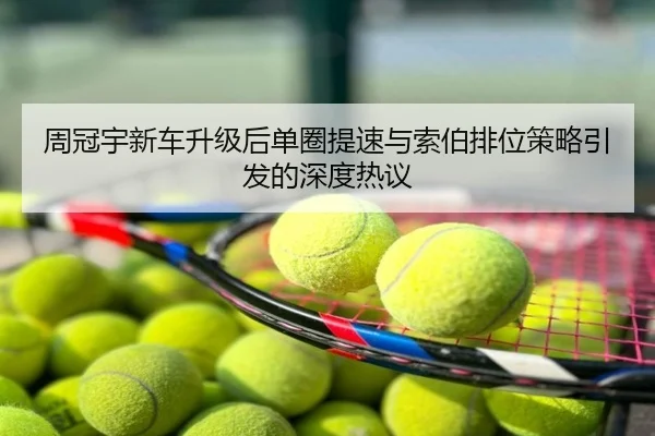 周冠宇新车升级后单圈提速与索伯排位策略引发的深度热议