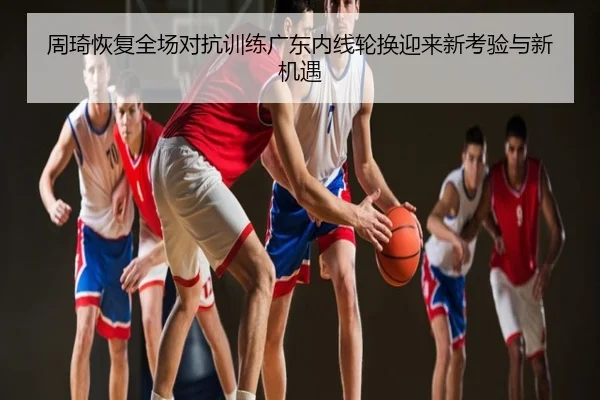 周琦恢复全场对抗训练广东内线轮换迎来新考验与新机遇